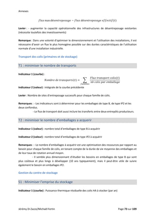 Annexes 
max é   é    
 
Levier :  ‐  augmenter  la  capacité  opérationnelle  des  infrastructures  de  désentreposage  existantes 
(nécessite toutefois des investissements) 
 
Remarque : Dans une volonté d’optimiser le dimensionnement et l’utilisation des installations, il est 
nécessaire d’avoir un flux le plus homogène possible sur des durées caractéristiques de l’utilisation 
normale d’une installation industrielle. 
 
Transport des colis (primaires et de stockage) 
 
T1 : minimiser le nombre de transports 
 
Indicateur 1 (courbe) :  
   
   
       
 
Indicateur 2 (valeur) : intégrale de la courbe précédente 
 
Levier : Nombre de sites d’entreposage successifs pour chaque famille de colis. 
 
Remarques : ‐ Les Indicateurs sont à déterminer pour les emballages de type B, de type IP2 et les 
deux confondus. 
          ‐ Le flux de transport doit aussi inclure les transferts entre deux entrepôts producteurs. 
 
T2 : minimiser le nombre d’emballages a acquerir 
 
Indicateur 1 (valeur) : nombre total d’emballages de type B à acquérir 
 
Indicateur 2 (valeur) : nombre total d’emballages de type IP2 à acquérir 
 
Remarques : ‐ Le nombre d’emballages à acquérir est une optimisation des ressources par rapport au 
besoin pour chaque famille de colis, en tenant compte de la durée de vie moyenne des emballages et 
de leur taux de rotation annuel moyen. 
         ‐ Il semble plus dimensionnant d’étudier les besoins en emballages de type B qui sont 
plus  coûteux  et  plus  longs  à  développer  (10  ans  typiquement),  mais  il  peut‐être  utile  de  suivre 
également le besoin en emballages IP2. 
 
Gestion du centre de stockage 
 
S1 : Minimiser l’emprise du stockage 
 
Indicateur 1 (courbe) : Puissance thermique résiduelle des colis HA à stocker (par an) 
 
Jérémy Di Zazzo/Michaël Fertin    Page 73 sur 109  
 