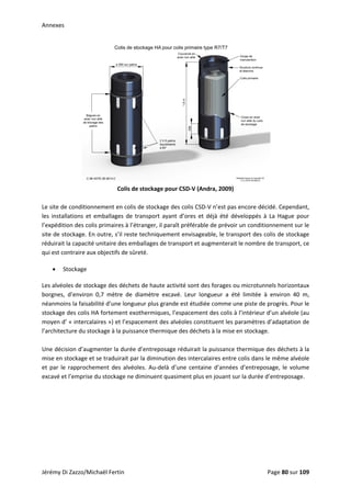 Annexes 
 
Colis de stockage pour CSD‐V (Andra, 2009) 
 
Le site de conditionnement en colis de stockage des colis CSD‐V n’est pas encore décidé. Cependant, 
les  installations  et  emballages  de  transport  ayant  d’ores  et  déjà  été  développés  à  La  Hague  pour 
l’expédition des colis primaires à l’étranger, il paraît préférable de prévoir un conditionnement sur le 
site de stockage. En outre, s’il reste techniquement envisageable, le transport des colis de stockage 
réduirait la capacité unitaire des emballages de transport et augmenterait le nombre de transport, ce 
qui est contraire aux objectifs de sûreté. 
• Stockage 
Les alvéoles de stockage des déchets de haute activité sont des forages ou microtunnels horizontaux 
borgnes,  d’environ  0,7  mètre  de  diamètre  excavé.  Leur  longueur  a  été  limitée  à  environ  40  m, 
néanmoins la faisabilité d’une longueur plus grande est étudiée comme une piste de progrès. Pour le 
stockage des colis HA fortement exothermiques, l’espacement des colis à l’intérieur d’un alvéole (au 
moyen d’ « intercalaires ») et l’espacement des alvéoles constituent les paramètres d’adaptation de 
l’architecture du stockage à la puissance thermique des déchets à la mise en stockage.  
 
Une décision d’augmenter la durée d’entreposage réduirait la puissance thermique des déchets à la 
mise en stockage et se traduirait par la diminution des intercalaires entre colis dans le même alvéole 
et par le rapprochement  des alvéoles. Au‐delà d’une centaine  d’années d’entreposage, le volume 
excavé et l’emprise du stockage ne diminuent quasiment plus en jouant sur la durée d’entreposage.  
 
Jérémy Di Zazzo/Michaël Fertin    Page 80 sur 109  
 