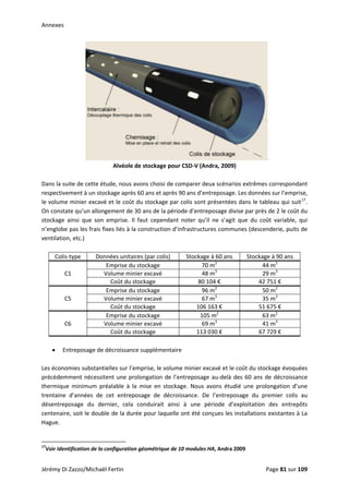 Annexes 
 
Alvéole de stockage pour CSD‐V (Andra, 2009) 
 
Dans la suite de cette étude, nous avons choisi de comparer deux scénarios extrêmes correspondant 
respectivement à un stockage après 60 ans et après 90 ans d’entreposage. Les données sur l’emprise, 
le volume minier excavé et le coût du stockage par colis sont présentées dans le tableau qui suit17
. 
On constate qu’un allongement de 30 ans de la période d’entreposage divise par près de 2 le coût du 
stockage  ainsi  que  son  emprise.  Il  faut  cependant  noter  qu’il  ne  s’agit  que  du  coût  variable,  qui 
n’englobe pas les frais fixes liés à la construction d’infrastructures communes (descenderie, puits de 
ventilation, etc.) 
 
Colis‐type  Données unitaires (par colis)  Stockage à 60 ans  Stockage à 90 ans 
C1 
Emprise du stockage  70 m2
  44 m2
 
Volume minier excavé  48 m3
  29 m3
 
Coût du stockage  80 104 €  42 751 € 
C5 
Emprise du stockage  96 m2
  50 m2
 
Volume minier excavé  67 m3
  35 m3
 
Coût du stockage  106 163 €  51 675 € 
C6 
Emprise du stockage  105 m2
  63 m2
 
Volume minier excavé  69 m3
  41 m3
 
Coût du stockage  113 030 €  67 729 € 
 
• Entreposage de décroissance supplémentaire 
 
Les économies substantielles sur l’emprise, le volume minier excavé et le coût du stockage évoquées 
précédemment nécessitent une prolongation de l’entreposage au‐delà des 60 ans de décroissance 
thermique  minimum  préalable  à  la  mise  en  stockage.  Nous  avons  étudié  une  prolongation  d’une 
trentaine  d’années  de  cet  entreposage  de  décroissance.  De  l’entreposage  du  premier  colis  au 
désentreposage  du  dernier,  cela  conduirait  ainsi  à  une  période  d’exploitation  des  entrepôts 
centenaire, soit le double de la durée pour laquelle ont été conçues les installations existantes à La 
Hague.  
 
                                                            
17
Voir Identification de la configuration géométrique de 10 modules HA, Andra 2009 
Jérémy Di Zazzo/Michaël Fertin    Page 81 sur 109  
 