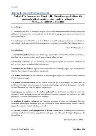 Annexes 
Annexe 4 : Code de l’Environnement 
Code de l’Environnement – Chapitre II : Dispositions particulières à la
gestion durable des matières et des déchets radioactifs
Modifié par Loi n°2006‐739 du 28 juin 2006
Les principes
« La recherche et la mise en oeuvre des moyens nécessaires à la mise en sécurité définitive des déchets
radioactifs sont entreprises afin de prévenir ou de limiter les charges qui seront supportées par les
générations futures.
Les producteurs de combustibles usés et de déchets radioactifs sont responsables de ces substances,
sans préjudice de la responsabilité de leurs détenteurs en tant que responsables d'activités nucléaires. »
Extrait de l’Article L542-1
Les définitions
« Une substance radioactive est une substance qui contient des radionucléides, naturels ou artificiels,
dont l'activité ou la concentration justifie un contrôle de radioprotection.
Une matière radioactive est une substance radioactive pour laquelle une utilisation ultérieure est
prévue ou envisagée, le cas échéant après traitement.
Un combustible nucléaire est regardé comme un combustible usé lorsque, après avoir été irradié dans
le coeur d'un réacteur, il en est définitivement retiré.
Les déchets radioactifs sont des substances radioactives pour lesquelles aucune utilisation ultérieure
n'est prévue ou envisagée.
Les déchets radioactifs ultimes sont des déchets radioactifs qui ne peuvent plus être traités dans les
conditions techniques et économiques du moment, notamment par extraction de leur part valorisable
ou par réduction de leur caractère polluant ou dangereux.
L'entreposage de matières ou de déchets radioactifs est l'opération consistant à placer ces
substances à titre temporaire dans une installation spécialement aménagée en surface ou en faible
profondeur à cet effet, dans l'attente de les récupérer.
Le stockage de déchets radioactifs est l'opération consistant à placer ces substances dans une
installation spécialement aménagée pour les conserver de façon potentiellement définitive dans le
respect des principes énoncés à l'article L. 542-1.
Le stockage en couche géologique profonde de déchets radioactifs est le stockage de ces substances
dans une installation souterraine spécialement aménagée à cet effet, dans le respect du principe de
réversibilité. »
Extrait de l’Article L542-1-1
Jérémy Di Zazzo/Michaël Fertin    Page 83 sur 109  
 