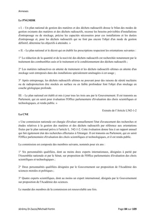 Annexes 
Le PNGMDR
« I. - Un plan national de gestion des matières et des déchets radioactifs dresse le bilan des modes de
gestion existants des matières et des déchets radioactifs, recense les besoins prévisibles d'installations
d'entreposage ou de stockage, précise les capacités nécessaires pour ces installations et les durées
d'entreposage et, pour les déchets radioactifs qui ne font pas encore l'objet d'un mode de gestion
définitif, détermine les objectifs à atteindre. »
« II. - Le plan national et le décret qui en établit les prescriptions respectent les orientations suivantes :
1° La réduction de la quantité et de la nocivité des déchets radioactifs est recherchée notamment par le
traitement des combustibles usés et le traitement et le conditionnement des déchets radioactifs ;
2° Les matières radioactives en attente de traitement et les déchets radioactifs ultimes en attente d'un
stockage sont entreposés dans des installations spécialement aménagées à cet usage ;
3° Après entreposage, les déchets radioactifs ultimes ne pouvant pour des raisons de sûreté nucléaire
ou de radioprotection être stockés en surface ou en faible profondeur font l'objet d'un stockage en
couche géologique profonde.
III. - Le plan national est établi et mis à jour tous les trois ans par le Gouvernement. Il est transmis au
Parlement, qui en saisit pour évaluation l'Office parlementaire d'évaluation des choix scientifiques et
technologiques, et rendu public. »
Extraits de l’Article L542-1-2
La CNE
« Une commission nationale est chargée d'évaluer annuellement l'état d'avancement des recherches et
études relatives à la gestion des matières et des déchets radioactifs par référence aux orientations
fixées par le plan national prévu à l'article L. 542-1-2. Cette évaluation donne lieu à un rapport annuel
qui fait également état des recherches effectuées à l'étranger. Il est transmis au Parlement, qui en saisit
l'Office parlementaire d'évaluation des choix scientifiques et technologiques, et il est rendu public.
La commission est composée des membres suivants, nommés pour six ans :
1° Six personnalités qualifiées, dont au moins deux experts internationaux, désignées à parité par
l'Assemblée nationale et par le Sénat, sur proposition de l'Office parlementaire d'évaluation des choix
scientifiques et technologiques ;
2° Deux personnalités qualifiées désignées par le Gouvernement sur proposition de l'Académie des
sciences morales et politiques ;
3° Quatre experts scientifiques, dont au moins un expert international, désignés par le Gouvernement
sur proposition de l'Académie des sciences.
Le mandat des membres de la commission est renouvelable une fois.
Jérémy Di Zazzo/Michaël Fertin    Page 84 sur 109  
 