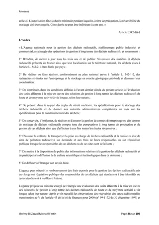 Annexes 
celle-ci. L'autorisation fixe la durée minimale pendant laquelle, à titre de précaution, la réversibilité du
stockage doit être assurée. Cette durée ne peut être inférieure à cent ans. »
Article L542-10-1
L’Andra
« L'Agence nationale pour la gestion des déchets radioactifs, établissement public industriel et
commercial, est chargée des opérations de gestion à long terme des déchets radioactifs, et notamment :
1° D'établir, de mettre à jour tous les trois ans et de publier l'inventaire des matières et déchets
radioactifs présents en France ainsi que leur localisation sur le territoire national, les déchets visés à
l'article L. 542-2-1 étant listés par pays ;
2° De réaliser ou faire réaliser, conformément au plan national prévu à l'article L. 542-1-2, des
recherches et études sur l'entreposage et le stockage en couche géologique profonde et d'assurer leur
coordination ;
3° De contribuer, dans les conditions définies à l'avant-dernier alinéa du présent article, à l'évaluation
des coûts afférents à la mise en œuvre des solutions de gestion à long terme des déchets radioactifs de
haute et de moyenne activité à vie longue, selon leur nature ;
4° De prévoir, dans le respect des règles de sûreté nucléaire, les spécifications pour le stockage des
déchets radioactifs et de donner aux autorités administratives compétentes un avis sur les
spécifications pour le conditionnement des déchets ;
5° De concevoir, d'implanter, de réaliser et d'assurer la gestion de centres d'entreposage ou des centres
de stockage de déchets radioactifs compte tenu des perspectives à long terme de production et de
gestion de ces déchets ainsi que d'effectuer à ces fins toutes les études nécessaires ;
6° D'assurer la collecte, le transport et la prise en charge de déchets radioactifs et la remise en état de
sites de pollution radioactive sur demande et aux frais de leurs responsables ou sur réquisition
publique lorsque les responsables de ces déchets ou de ces sites sont défaillants ;
7° De mettre à la disposition du public des informations relatives à la gestion des déchets radioactifs et
de participer à la diffusion de la culture scientifique et technologique dans ce domaine ;
8° De diffuser à l'étranger son savoir-faire.
L'agence peut obtenir le remboursement des frais exposés pour la gestion des déchets radioactifs pris
en charge sur réquisition publique des responsables de ces déchets qui viendraient à être identifiés ou
qui reviendraient à meilleure fortune.
L'agence propose au ministre chargé de l'énergie une évaluation des coûts afférents à la mise en œuvre
des solutions de gestion à long terme des déchets radioactifs de haute et de moyenne activité à vie
longue selon leur nature. Après avoir recueilli les observations des redevables des taxes additionnelles
mentionnées au V de l'article 43 de la loi de finances pour 2000 (n° 99-1172 du 30 décembre 1999) et
Jérémy Di Zazzo/Michaël Fertin    Page 86 sur 109  
 