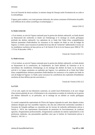 Annexes 
l'avis de l'Autorité de sûreté nucléaire, le ministre chargé de l'énergie arrête l'évaluation de ces coûts et
la rend publique.
L'agence peut conduire, avec toute personne intéressée, des actions communes d'information du public
et de diffusion de la culture scientifique et technologique. »
Article L542-12
Le fonds recherche
« Il est institué, au sein de l'Agence nationale pour la gestion des déchets radioactifs, un fonds destiné
au financement des recherches et études sur l'entreposage et le stockage en couche géologique
profonde des déchets radioactifs. Les opérations de ce fonds font l'objet d'une comptabilisation
distincte permettant d'individualiser les ressources et les emplois du fonds au sein du budget de
l'agence. Le fonds a pour ressources le produit de la taxe dite de "recherche" additionnelle à la taxe sur
les installations nucléaires de base prévue au V de l'article 43 de la loi de finances pour 2000 (n° 99-
1172 du 30 décembre 1999). »
Extrait de l’Article L542-12-1
Le fonds travaux
« Il est institué, au sein de l'Agence nationale pour la gestion des déchets radioactifs, un fonds destiné
au financement de la construction, de l'exploitation, de l'arrêt définitif, de l'entretien et de la
surveillance des installations d'entreposage ou de stockage des déchets de haute ou de moyenne
activité à vie longue construites ou exploitées par l'agence. Les opérations de ce fonds font l'objet
d'une comptabilisation distincte permettant d'individualiser les ressources et les emplois du fonds au
sein du budget de l'agence. Le fonds a pour ressources les contributions des exploitants d'installations
nucléaires de base définies par des conventions. »
Extrait de l’Article L542-12-2
La CLIS
« Il est créé, auprès de tout laboratoire souterrain, un comité local d'information et de suivi chargé
d'une mission générale de suivi, d'information et de concertation en matière de recherche sur la gestion
des déchets radioactifs et, en particulier, sur le stockage de ces déchets en couche géologique
profonde.
Ce comité comprend des représentants de l'Etat et de l'agence régionale de santé, deux députés et deux
sénateurs désignés par leur assemblée respective, des élus des collectivités territoriales consultées à
l'occasion de l'enquête publique ou concernées par les travaux de recherche préliminaires prévus à
l'article L. 542-6, des représentants d'associations de protection de l'environnement, de syndicats
agricoles, d'organisations professionnelles, d'organisations syndicales de salariés représentatives et de
professions médicales, des personnalités qualifiées ainsi que le titulaire de l'autorisation prévue à
l'article L. 542-10-1. »
Jérémy Di Zazzo/Michaël Fertin    Page 87 sur 109  
 