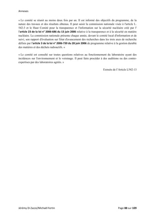 Annexes 
« Le comité se réunit au moins deux fois par an. Il est informé des objectifs du programme, de la
nature des travaux et des résultats obtenus. Il peut saisir la commission nationale visée à l'article L.
542-3 et le Haut Comité pour la transparence et l'information sur la sécurité nucléaire créé par l'
l'article 23 de la loi n° 2006‐686 du 13 juin 2006 relative à la transparence et à la sécurité en matière
nucléaire. La commission nationale présente chaque année, devant le comité local d'information et de
suivi, son rapport d'évaluation sur l'état d'avancement des recherches dans les trois axes de recherche
définis par l'article 3 de la loi n° 2006‐739 du 28 juin 2006 de programme relative à la gestion durable
des matières et des déchets radioactifs. »
« Le comité est consulté sur toutes questions relatives au fonctionnement du laboratoire ayant des
incidences sur l'environnement et le voisinage. Il peut faire procéder à des auditions ou des contre-
expertises par des laboratoires agréés. »
Extraits de l’Article L542-13
Jérémy Di Zazzo/Michaël Fertin    Page 88 sur 109  
 