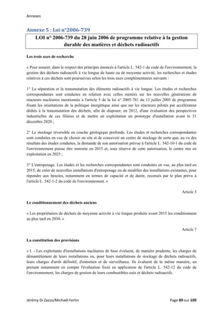 Annexes 
Annexe 5 : Loi n°2006­739 
LOI n° 2006-739 du 28 juin 2006 de programme relative à la gestion
durable des matières et déchets radioactifs
Les trois axes de recherche
« Pour assurer, dans le respect des principes énoncés à l'article L. 542-1 du code de l'environnement, la
gestion des déchets radioactifs à vie longue de haute ou de moyenne activité, les recherches et études
relatives à ces déchets sont poursuivies selon les trois axes complémentaires suivants :
1° La séparation et la transmutation des éléments radioactifs à vie longue. Les études et recherches
correspondantes sont conduites en relation avec celles menées sur les nouvelles générations de
réacteurs nucléaires mentionnés à l'article 5 de la loi n° 2005-781 du 13 juillet 2005 de programme
fixant les orientations de la politique énergétique ainsi que sur les réacteurs pilotés par accélérateur
dédiés à la transmutation des déchets, afin de disposer, en 2012, d'une évaluation des perspectives
industrielles de ces filières et de mettre en exploitation un prototype d'installation avant le 31
décembre 2020 ;
2° Le stockage réversible en couche géologique profonde. Les études et recherches correspondantes
sont conduites en vue de choisir un site et de concevoir un centre de stockage de sorte que, au vu des
résultats des études conduites, la demande de son autorisation prévue à l'article L. 542-10-1 du code de
l'environnement puisse être instruite en 2015 et, sous réserve de cette autorisation, le centre mis en
exploitation en 2025 ;
3° L'entreposage. Les études et les recherches correspondantes sont conduites en vue, au plus tard en
2015, de créer de nouvelles installations d'entreposage ou de modifier des installations existantes, pour
répondre aux besoins, notamment en termes de capacité et de durée, recensés par le plan prévu à
l'article L. 542-1-2 du code de l'environnement. »
Article 3
Le conditionnement des déchets anciens
« Les propriétaires de déchets de moyenne activité à vie longue produits avant 2015 les conditionnent
au plus tard en 2030. »
Article 7
La constitution des provisions
« I. - Les exploitants d'installations nucléaires de base évaluent, de manière prudente, les charges de
démantèlement de leurs installations ou, pour leurs installations de stockage de déchets radioactifs,
leurs charges d'arrêt définitif, d'entretien et de surveillance. Ils évaluent de la même manière, en
prenant notamment en compte l'évaluation fixée en application de l'article L. 542-12 du code de
l'environnement, les charges de gestion de leurs combustibles usés et déchets radioactifs.
Jérémy Di Zazzo/Michaël Fertin    Page 89 sur 109  
 