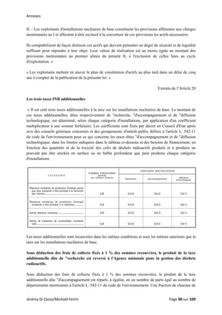 Annexes 
II. - Les exploitants d'installations nucléaires de base constituent les provisions afférentes aux charges
mentionnées au I et affectent à titre exclusif à la couverture de ces provisions les actifs nécessaires.
Ils comptabilisent de façon distincte ces actifs qui doivent présenter un degré de sécurité et de liquidité
suffisant pour répondre à leur objet. Leur valeur de réalisation est au moins égale au montant des
provisions mentionnées au premier alinéa du présent II, à l'exclusion de celles liées au cycle
d'exploitation. »
« Les exploitants mettent en œuvre le plan de constitution d'actifs au plus tard dans un délai de cinq
ans à compter de la publication de la présente loi. »
Extraits de l’Article 20
Les trois taxes INB additionnelles
« Il est créé trois taxes additionnelles à la taxe sur les installations nucléaires de base. Le montant de
ces taxes additionnelles, dites respectivement de "recherche, "d'accompagnement et de "diffusion
technologique, est déterminé, selon chaque catégorie d'installations, par application d'un coefficient
multiplicateur à une somme forfaitaire. Les coefficients sont fixés par décret en Conseil d'Etat après
avis des conseils généraux concernés et des groupements d'intérêt public définis à l'article L. 542-11
du code de l'environnement pour ce qui concerne les taxes dites "d'accompagnement et de "diffusion
technologique, dans les limites indiquées dans le tableau ci-dessous et des besoins de financement, en
fonction des quantités et de la toxicité des colis de déchets radioactifs produits et à produire ne
pouvant pas être stockés en surface ou en faible profondeur que peut produire chaque catégorie
d'installations.
Les taxes additionnelles sont recouvrées dans les mêmes conditions et sous les mêmes sanctions que la
taxe sur les installations nucléaires de base.
Sous déduction des frais de collecte fixés à 1 % des sommes recouvrées, le produit de la taxe
additionnelle dite de "recherche est reversé à l'Agence nationale pour la gestion des déchets
radioactifs.
Sous déduction des frais de collecte fixés à 1 % des sommes recouvrées, le produit de la taxe
additionnelle dite "d'accompagnement est réparti, à égalité, en un nombre de parts égal au nombre de
départements mentionnés à l'article L. 542-11 du code de l'environnement. Une fraction de chacune de
Jérémy Di Zazzo/Michaël Fertin    Page 90 sur 109  
 