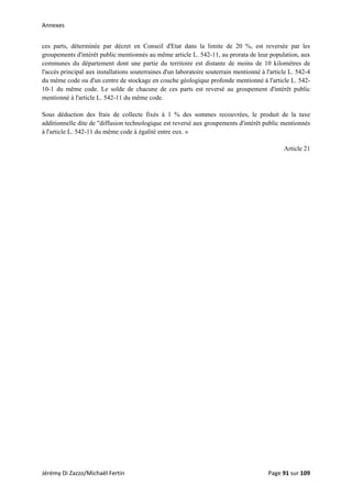Annexes 
ces parts, déterminée par décret en Conseil d'Etat dans la limite de 20 %, est reversée par les
groupements d'intérêt public mentionnés au même article L. 542-11, au prorata de leur population, aux
communes du département dont une partie du territoire est distante de moins de 10 kilomètres de
l'accès principal aux installations souterraines d'un laboratoire souterrain mentionné à l'article L. 542-4
du même code ou d'un centre de stockage en couche géologique profonde mentionné à l'article L. 542-
10-1 du même code. Le solde de chacune de ces parts est reversé au groupement d'intérêt public
mentionné à l'article L. 542-11 du même code.
Sous déduction des frais de collecte fixés à 1 % des sommes recouvrées, le produit de la taxe
additionnelle dite de "diffusion technologique est reversé aux groupements d'intérêt public mentionnés
à l'article L. 542-11 du même code à égalité entre eux. »
Article 21
Jérémy Di Zazzo/Michaël Fertin    Page 91 sur 109  
 