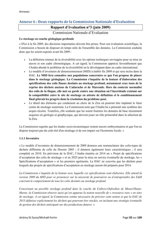 Annexes 
Annexe 6 : Deux rapports de la Commission Nationale d’Evaluation 
Rapport d’évaluation n°3 (juin 2009)
Commission Nationale d’Evaluation
Le stockage en couche géologique profonde
« D'ici à la fin 2009, des décisions importantes doivent être prises. Pour son évaluation scientifique, la
Commission a besoin de disposer en temps utile de l'ensemble des données. La Commission souhaite
donc que lui soient exposés avant fin 2009 :
• La définition retenue de la réversibilité avec les options techniques envisagées pour sa mise en
œuvre et son cadre chronologique. A cet égard, la Commission apprécie favorablement que
l'Andra aborde le problème de la réversibilité en le développant dans un cadre international.
• Le modèle d’inventaire de dimensionnement (MID) à établir fin 2009 et qui sera inclus dans la
DAC. Le MID fera connaître aux populations concernées ce que l'on propose de placer
dans le stockage géologique. La Commission s'inquiète de la lenteur d’élaboration des
spécifications des colis finaux destinés au stockage profond, notamment ceux issus de la
reprise des déchets anciens de Cadarache et de Marcoule. Hors du contexte normalisé
des colis de la Hague, elle met en garde contre une situation où l’incertitude existant sur
la compatibilité entre le site de stockage en attente de définition et le conditionnement
final gèlerait les progrès dans la résolution du problème posé.
• Le détail des éléments qui conduisent au choix de la Zira où pourrait être implanté le futur
centre de stockage souterrain. La Commission note que l'Andra lui a présenté une synthèse des
acquis récents. Toutefois, elle souhaite que lui soient fournies les données de base récemment
acquises en géologie et géophysique, qui doivent jouer un rôle primordial dans la sélection de
la Zira.
La Commission regrette que les études socio-économiques restent encore embryonnaires et que l'on ne
dispose toujours pas du coût réel d'un stockage et de son impact sur l'économie locale. »
1.1.1 Inventaire
« Le modèle d’inventaire de dimensionnement de 2009 donnera une nomenclature des colis-types de
déchets différente de celle du Dossier 2005 ; il donnera également leurs caractéristiques ; il sera
complété en 2010. En prévision de la DAC, l’Andra émettra en 2014 un « Projet de spécifications
d’acceptation des colis de stockage » et en 2025 pour la mise en service éventuelle du stockage, les «
Spécifications d’acceptation » et les premiers agréments. La DAC ne couvrira que les déchets pour
lesquels des projets de spécifications d’acceptation en stockage auront été préparés pour 2014.
La Commission s’inquiète de la lenteur avec laquelle ces spécifications sont élaborées. Elle attend la
version 2009 du MID pour se prononcer sur la nécessité de poursuivre ou d’entreprendre des E&R
couvrant le comportement de tous les colis destinés au stockage profond.
Concernant un possible stockage profond dans la couche du Callovo-Oxfordien de Meuse/Haute-
Marne, la Commission observe aussi qu’est apparue la notion nouvelle de « ressource rare » en sites
de stockage. A cet égard, la Commission estime nécessaire de préciser cette notion et que la DAC de
2015 définisse explicitement les déchets qui pourront être stockés, en incluant une stratégie éventuelle
de gestion des déchets anticipant sur des productions futures. »
Jérémy Di Zazzo/Michaël Fertin    Page 92 sur 109  
 