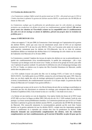Annexes 
1.3.3 Gestion des déchets du CEA
« La Commission souligne l'effort actuel de gestion mené par le CEA ; elle prend acte que le CEA et
l’Andra cherchent à optimiser la gestion des déchets anciens MAVL, en particulier des 60 000 fûts de
bitume de Marcoule.
La Commission souligne que la publication de spécifications pour les colis destinés au stockage
permettra aux producteurs de déchets de prévoir un conditionnement optimal définitif. Elle met en
garde contre une situation où l’incertitude existant sur la compatibilité entre le conditionnement
des colis et le site de stockage en attente de définition, gèlerait tout progrès dans la résolution du
problème posé. »
Annexe 11 DÉCHETS DU CEA
« Dans son rapport n° 2 de juin 2008, la Commission s’était interrogée sur l’optimisation de la gestion
des déchets MAVL, autres que ceux issus du retraitement actuel, dont le CEA est un important
producteur (environ 40 % de tous les colis MAVL). Elle a eu l’occasion cette année de revenir sur
cette question, notamment pour les déchets du CEA-Marcoule, lors de sa visite de certaines
installations dédiées au traitement des déchets bruts et à l’entreposage de colis situées sur les centres
de Cadarache et de Marcoule (25 et 26 mars 2009).
La Commission a constaté l’ampleur des travaux de reprise des déchets en vrac ou préconditionnés, la
qualité des conditionnements et/ou reconditionnements, la qualité des entreposages ; elle a reçu
l’assurance qu’un dialogue avait été ouvert avec l’Andra, au travers d’un groupe de travail, pour aller
vers l’optimum de gestion souhaité. En particulier la définition de colis d’entreposage/stockage entre
le CEA et l’Andra, en relation avec la reprise des fûts d’enrobés bitumineux de Marcoule, semble
entrée dans une phase active. »
« Le CEA souhaite évacuer une partie des fûts vers le stockage FAVL et l’autre vers le stockage
MAVL/HAVL. Une faible partie ira au CSFMA, comme les colis de bitume faits après 1995. Dans les
deux cas, un choix rapide des colis de stockage optimiserait la gestion des fûts de bitume car cela
éviterait, éventuellement, des conditionnements successifs. Ce n’est pas simple. La gestion des fûts de
bitume de Marcoule est l’exemple d’une gestion difficile. »
« La question qui se pose est de savoir si les fûts de bitume devant aller au stockage en profondeur ne
pourraient pas être mis directement en conteneur de stockage, puis entreposés dans une installation
d’attente d’expédition (IAE). Cela éviterait la mise en « sur-fûts ». Une étude est en cours. »
« Le bitume est une matrice en voie de disparition. Une reprise limitée des boues de la STE2 issues
d’UP2 400 a eu lieu à la Hague en début 2002 (340 colis du silo 14). L’ASN souhaite l’arrêt de cette
pratique. Les boues seront probablement cimentées. La Commission prend acte que le CEA et l’Andra
cherchent à optimiser la gestion des déchets anciens MAVL, en particulier des 60 000 fûts de bitumes
de Marcoule. Elle renouvelle néanmoins la recommandation générale qu’elle avait faite l’année
dernière sur la gestion optimisée de tous les déchets MAVL, compte tenu des importantes quantités
encore à conditionner ou à reprendre qui existent chez tous les producteurs de déchets. Cette
démarche demande une caractérisation complémentaire des déchets, voire des recherches
complémentaires sur leurs conditionnements, qu’il convient d’identifier au plus tôt pour que les
Jérémy Di Zazzo/Michaël Fertin    Page 93 sur 109  
 