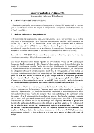 Annexes 
Rapport d’évaluation n°2 (juin 2008)
Commission Nationale d’Evaluation
2.1 CADRE DES ÉTUDES ET RECHERCHES
« La Commission rappelle que la demande d’autorisation de création (DAC) du stockage ne couvrira
que les déchets pour lesquels des projets de spécifications d’acceptation en stockage auront été
préparés pour 2014. »
2.2.2 Gestion, surveillance et transport des colis
« De manière très liée au programme précédent, le programme « colis » devra mettre à jour le modèle
d'inventaire de dimensionnement (MID) pour 2009, particulièrement mais non exclusivement pour les
déchets MAVL, HAVL et les combustibles CU314, seuls pris en compte pour la demande
d'autorisation de création (DAC), élaborer différents scénarios de gestion des colis sur la base des
chroniques de production fournies par les producteurs, formuler diverses formes de spécifications,
analyser les problèmes liés au transport et prévoir les moyens de contrôle des colis de déchets.
Pour élaborer le MID 2009, l’Andra demande aux producteurs de mettre à jour les dossiers de
connaissances existants et d’établir de nouveaux dossiers.
Ces dossiers de connaissances doivent répondre aux spécifications, révisées en 2007, définies par
l’Andra qui fixe les paramètres à y faire figurer : c’est un premier niveau de spécification, celui du
dossier de connaissances. Au-delà, l’Andra doit contribuer à l’élaboration des futures spécifications
d’acceptation en stockage et formuler dans ce but des « spécifications de niveau 2 », qui caractérisent
les colis primaires tels qu’ils sont pris en compte dans l’étude du stockage : elles servent à analyser les
projets de conditionnement proposés par les producteurs. Elles seront régulièrement réactualisées
jusqu’en 2014 pour fournir la matière des projets de spécifications d’acceptation qui seront
jointes au dossier DAC ; celles-ci pourront encore évoluer jusqu’aux spécifications définitives
d’acceptation à l’échéance de la mise en service en 2025. Un tel calendrier représente donc pour
les producteurs une source notoire d’incertitudes en ce qui concerne les déchets MAVL. »
« L’audition de l’Andra a permis une première clarification, fort utile, d’un domaine assez vaste,
divers et complexe dont la Commission n’a encore acquis qu’une vision parcellaire et, pour partie,
imprécise. La présentation à la Commission de certaines dimensions du programme mériterait d’être
reprise et approfondie dans l’avenir. Par exemple, s’il est clair que le transport des déchets vers le site
de stockage relève de la responsabilité des producteurs, la mesure dans laquelle l’Andra est concernée
par cet aspect, qui figure explicitement dans l’intitulé du programme, au-delà de la définition des
infrastructures de réception sur le site de stockage, reste imprécise. De même la gestion des
incertitudes sur les caractéristiques des colis existants, la question spécifique des conteneurs et
de leur contrôle, l’articulation entre entreposage et stockage et ses implications sur l’évolution
de certaines caractéristiques des colis, et donc sur l’objet de leur contrôle, mériteraient d’être
explicitées. Enfin, en dehors des relations, anciennes et étroites, avec le CEA, le cadre des
collaborations nationales et internationales, en œuvre ou en projet, n’a jusqu’ici guère été
évoqué.
Jérémy Di Zazzo/Michaël Fertin    Page 95 sur 109  
 