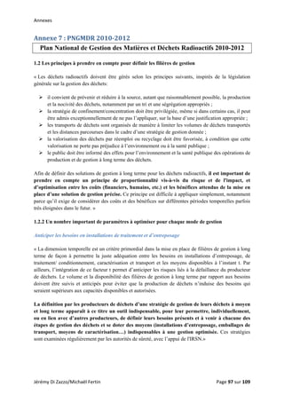 Annexes 
Annexe 7 : PNGMDR 2010­2012 
Plan National de Gestion des Matières et Déchets Radioactifs 2010-2012
1.2 Les principes à prendre en compte pour définir les filières de gestion
« Les déchets radioactifs doivent être gérés selon les principes suivants, inspirés de la législation
générale sur la gestion des déchets:
il convient de prévenir et réduire à la source, autant que raisonnablement possible, la production
et la nocivité des déchets, notamment par un tri et une ségrégation appropriés ;
la stratégie de confinement/concentration doit être privilégiée, même si dans certains cas, il peut
être admis exceptionnellement de ne pas l’appliquer, sur la base d’une justification appropriée ;
les transports de déchets sont organisés de manière à limiter les volumes de déchets transportés
et les distances parcourues dans le cadre d’une stratégie de gestion donnée ;
la valorisation des déchets par réemploi ou recyclage doit être favorisée, à condition que cette
valorisation ne porte pas préjudice à l’environnement ou à la santé publique ;
le public doit être informé des effets pour l’environnement et la santé publique des opérations de
production et de gestion à long terme des déchets.
Afin de définir des solutions de gestion à long terme pour les déchets radioactifs, il est important de
prendre en compte un principe de proportionnalité vis-à-vis du risque et de l'impact, et
d’optimisation entre les coûts (financiers, humains, etc.) et les bénéfices attendus de la mise en
place d’une solution de gestion précise. Ce principe est difficile à appliquer simplement, notamment
parce qu’il exige de considérer des coûts et des bénéfices sur différentes périodes temporelles parfois
très éloignées dans le futur. »
1.2.2 Un nombre important de paramètres à optimiser pour chaque mode de gestion
Anticiper les besoins en installations de traitement et d’entreposage
« La dimension temporelle est un critère primordial dans la mise en place de filières de gestion à long
terme de façon à permettre la juste adéquation entre les besoins en installations d’entreposage, de
traitement/ conditionnement, caractérisation et transport et les moyens disponibles à l’instant t. Par
ailleurs, l’intégration de ce facteur t permet d’anticiper les risques liés à la défaillance du producteur
de déchets. Le volume et la disponibilité des filières de gestion à long terme par rapport aux besoins
doivent être suivis et anticipés pour éviter que la production de déchets n’induise des besoins qui
seraient supérieurs aux capacités disponibles et autorisées.
La définition par les producteurs de déchets d’une stratégie de gestion de leurs déchets à moyen
et long terme apparaît à ce titre un outil indispensable, pour leur permettre, individuellement,
ou en lien avec d’autres producteurs, de définir leurs besoins présents et à venir à chacune des
étapes de gestion des déchets et se doter des moyens (installations d’entreposage, emballages de
transport, moyens de caractérisation…) indispensables à une gestion optimisée. Ces stratégies
sont examinées régulièrement par les autorités de sûreté, avec l’appui de l'IRSN.»
Jérémy Di Zazzo/Michaël Fertin    Page 97 sur 109  
 