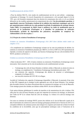 Annexes 
Conditionnement des déchets MAVL
« Pour les déchets MA-VL, trois modes de conditionnement ont été ou sont utilisés : compactage,
cimentation et bitumage. Un travail d'acquisition de connaissances a été accompli depuis la loi de
1991, qui a été formalisé notamment dans des dossiers de connaissance des colis, et a le cas échéant
débouché sur des modèles opérationnels de comportement des colis. Une des principales questions à
approfondir concerne l’hydrogène résultant de la radiolyse des matériaux organiques, qui est le
gaz majoritairement relâché par les colis pendant la période d’exploitation du stockage (dossier
Andra 2005). Un programme de R&D visant à améliorer les outils de modélisation pour la
prévision de la production d’hydrogène et à identifier les productions de molécules
hydrosolubles, produits de dégradation des polymères, susceptibles de complexer les
radionucléides a été mis en place. »
3.1.2 Projets de création d’installations d’entreposage
Création ou extension d’installations d’entreposage d’ici 2015 (hors déchets tritiés traités au
chapitre 3.5.1)
« En complément aux installations d’entreposage existant sur les sites de production de déchets, les
créations et extensions d’installations projetées par AREVA, le CEA et EDF d’ici 2015 permettront de
répondre, en termes de capacité et de durée, aux besoins d’entreposage liés aux colis de déchets HA et
MAVL produits à cet horizon. »
Création ou extension d’installations d’entreposage de 2015 à 2025
« Dans la décennie 2015 – 2025, d’autres créations ou extensions d’installations d’entreposage seront
nécessaires. Sont concernés sur les sites de production ou de conditionnement suivants:
• l’entreposage des colis de boues bitumées et déchets solides à Marcoule en attente de mise en
stockage, en complément de l’installation d’entreposage intermédiaire polyvalent : EIP ;
• une extension des capacités d’entreposage des déchets de structure et technologiques
compactés à La Hague (ECC) ;
• une nouvelle extension de E-EV-SE à La Hague.
Au-delà de l’utilisation des capacités d’entreposage disponibles à Marcoule, la poursuite d’une mise
en fûts EIP n’apparaît pas la stratégie la plus appropriée aux colis de boues bitumées. Une stratégie
plus favorable consiste à les placer directement dans un conteneur de stockage, sur le site de Marcoule.
Cette stratégie pourra être étendue aux déchets solides MAVL du site de Marcoule.
Cette option diminue globalement le nombre de transferts et de manutentions de colis à réaliser. Elle
offre pour les colis de boues bitumées un gain très important de ressource de stockage, en diminuant
(de l’ordre de 40 %) le volume final des colis de stockage. Le volume et le coût de stockage sont
diminués.
Une mise en conteneur de stockage MAVL pourra être réalisée sur le site de Marcoule à partir de la
date d’autorisation de création du centre de stockage géologique profond (soit à l’horizon de 2017). La
conception définitive du conteneur pourra ainsi intégrer les exigences provenant de la future loi fixant
les conditions de la réversibilité, ainsi que les prescriptions techniques suite à l’instruction de la
Jérémy Di Zazzo/Michaël Fertin    Page 99 sur 109  
 