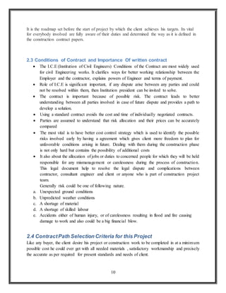 10
It is the roadmap set before the start of project by which the client achieves his targets. Its vital
for everybody involved are fully aware of their duties and determined the way as it is defined in
the construction contract papers.
2.3 Conditions of Contract and Importance Of written contract
 The I.C.E (Institution of Civil Engineers) Conditions of the Contract are most widely used
for civil Engineering works. It clarifies ways for better working relationship between the
Employer and the contractor, explains powers of Engineer and terms of payment.
 Role of I.C.E is significant important, if any dispute arise between any parties and could
not be resolved within them, then Institution president can be invited to solve.
 The contract is important because of possible risk. The contract leads to better
understanding between all parties involved in case of future dispute and provides a path to
develop a solution.
 Using a standard contract avoids the cost and time of individually negotiated contracts.
 Parties are assumed to understand that risk allocation and their prices can be accurately
compared
 The most vital is to have better cost control strategy which is used to identify the possible
risks involved early by having a agreement which gives client more freedom to plan for
unfavorable conditions arising in future. Dealing with them during the construction phase
is not only hard but contains the possibility of additional costs
 It also about the allocation of jobs or duties to concerned people for which they will be held
responsible for any mismanagement or carelessness during the process of construction.
This legal document help to resolve the legal dispute and complications between
contractor, consultant engineer and client or anyone who is part of construction project
team.
Generally risk could be one of following nature.
a. Unexpected ground conditions
b. Unpredicted weather conditions
c. A shortage of material
d. A shortage of skilled labour
e. Accidents either of human injury, or of carelessness resulting in flood and fire causing
damage to work and also could be a big financial blow.
2.4 ContractPath Selection Criteria for this Project
Like any buyer, the client desire his project or construction work to be completed in at a minimum
possible cost he could ever get with all needed materials , satisfactory workmanship and precisely
the accurate as per required for present standards and needs of client.
 