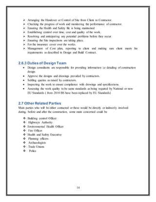 14
 Arranging the Handover or Control of Site from Client to Contractor.
 Checking the progress of work and monitoring the performance of contractor.
 Ensuring the Health and Safety file is being maintained
 Establishing control over time, cost and quality of the work.
 Resolving and anticipating any potential problems before they occur.
 Ensuring the Site inspections are taking place.
 For the insurance cover over the works.
 Management of Cost plan, reporting to client and making sure client meets his
requirements as described in Design and Build Contract.
2.6.3 Duties of Design Team
 Design consultants are responsible for providing information i.e detailing of construction
design.
 Approve the designs and drawings provided by contractors.
 Settling queries as raised by contractors.
 Inspecting the work to ensure compliance with drawings and specifications.
 Assessing the work quality to be same standards as being required by National or now
EU Standards ( from 2010 BS have been replaced by EU Standards)
2.7 Other Related Parties
Main parties who will be either contacted or these would be directly or indirectly involved
during, before and after the construction, some main concerned could be
 Building control Officer
 Highways Authority
 Environmental Health Officer
 Fire Officer
 Health and Safety Executive
 Planning officers
 Archaeologists
 Trade Unions
 Police
 