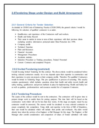 15
2.8Tendering Stage under Design and Build Arrangement
2.8.1 General Criteria for Tender Selection
As detailed in CIOB Code of Estimating Practice (CIOB 2008), the general criteria I would be
following for selection of qualified contractor is as under.
 Qualification and experience of the Contractors staff and workers.
 Health and Safety Record
 Their name in market in terms in term of their experience with their previous clients
excluding sensitive information protected under Data Protection law 1998.
 Company profile
 Technical Expertise
 Plant and Resources
 Financial Accounts
 Management Procedures
 Accidents statistics
 Induction Procedure i.e Training procedures, Trained Personnel
 Current Contracts and completed Projects
2.8.2 Invited Tendering (restricted)
I would be using Invited Tendering for this contract. The above criteria would be considered before
inviting selected contractors usually six to ten, depends upon their expertise in construction and
their experience in carry out projects or their company profile. Therefore Pre-qualified Contractors
would be invited in Tendering Stage. This pre- qualification is process of screening. This usually
contains questionnaire which includes questions about their health and safety record, health and
safety training, qualification and proven methods in place for implementing Health and Safety law
as well as qualities, professionalism and resources needed for a Competent Contractor.
2.8.3 Tendering Procedure
The copies of the contract would be sent to the contractors. The contractors will be given time to
prepare design work to enable them for pricing purpose. This time limit will be based on the
construction work which will not be less than four weeks. At this stage an enquiry raised by any
contractor would be answered, The answer would be circulated to every selected contractor to
ensure completely fair competition. Using skills and expertise in the form of Bill of Quantities,
final sum would be calculated which will include their profits and overheads. My client would
already have taken the services of an Engineer or Bid Manager for this stage. The Engineer or Bid
Manager after careful consideration and comparison of values of Tender submitted will make
 