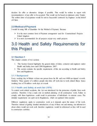 16
decision for offer or alternative designs if possible. That would be written in report with
recommendation of any offer to be accepted. That would not be based on minimum price Tender.
The written letter of acceptance would be sent to Successful contractor by Engineer on the behalf
of Client.
2.9 Method of Payment
I would be using Bill of Quantities for the Method of Payment. Because
 It is the most common form of Payment arrangement used for Constructional Projects
United kingdom
 It is most recommended for all projects except very small projects.
3.0 Health and Safety Requirements for
this Project
3.1 Section 1
This chapter consists of two sections
1. This Section General highlights the general duties of client, contactor and engineers under
Health and Safety laws and CDM Regulations 2007.
2. This section contains the specific requirements of this site according to Health and Safety
laws and Regulations.
3.1.1 Background
Every working day in Britain at least one person loses his life and over 6000 are injured at work.
Similarly Three quarter of a million people take time off work due to work related illness hence
resulting loss of 30 million work days as a result.
3.1.1 Health and Safety at work Act (1974)
To control work related accidents, this Act was introduced for the protection of public from work
activities. Therefore it has a main role on method planning of all construction work. Failure to
comply with these legislations could result in persecution of individuals in extreme cases. The
detailed requirements are spelt out in Regulations, which are updated when needed.
Different regulations apply to construction work as it depends upon the nature of the work.
Therefore instead of getting detailed introduction of any of these one and missing out information
about others would not work well, therefore regulations would be referenced as they will be used
in construction activities.
 