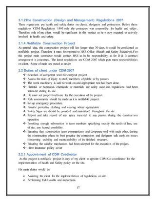 17
3.1.2The Construction (Design and Management) Regulations 2007
These regulations put health and safety duties on clients, designers and contractors. Before these
regulations CDM Regulations 1995 only the contractor was responsible for health and safety.
Therefore role of my client would be significant in this project as he is now required to actively
involved in health and safety.
3.1.4 Notifiable Construction Project
As general idea, this construction project will last longer than 30 days, it would be considered as
notifiable project. Therefore it must be reported to HSE Office (Health and Safety Executive).For
this project main contractor would contact HSE as its his responsibility as for D & B contract
arrangement is concerned. The latest regulations are CDM 2007 which puts more responsibilities
on client. Some of main are stated as under
3.2 Duties of client under CDM 2007
 Selection of competent team for carryout project.
 Assess the risks of injury to staff, members of public or by passers.
 The work machinery is safe to work on and appropriate test had been done.
 Harmful or hazardous chemicals or materials are safely used and regulations had been
followed during its use.
 He must set proper timeframe for the execution of the project.
 Risk assessments should be made as it is notifiable project.
 Set up emergency procedure.
 Provide protective clothing and wearing where appropriate
 Safety Signs are should be provided and maintained throughout the site.
 Report and take record of any injury incurred to any person during the construction
operation.
 Providing enough information to team members specifying exactly the needs of him, use
of site, any hazard possibility.
 Ensuring that construction team communicate and cooperate well with each other, during
the construction phase its best practice the contractors and designers talk early on issues
concerning usability and maintainability of the finished structure.
 Ensuring the suitable mechanism had been adopted for the execution of the project.
 Have insurance policy cover
3.2.1 Appointment of CDM Cordinator
As this project is notifiable project it duty of my client to appoint CDM Co-coordinator for the
implementation of health and Safety policy on the site.
His main duties would be
 Assisting the client for the implementation of regulations on site.
 Performing H&S audits and inspections.
 