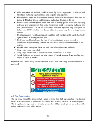 20
 Main preventions of accidents could be made by having segregation of vehicles and
pedestrians by having separate fenced lanes or paths for pedestrians.
 Self designated routes for workers to the working area which are segregated from road by
fencing it. Therefore drivers could see easily and reduce the risks on the site.
 Most accidents caused in Britain which took a life of average person a year were reversing
as drivers have no control on blind spots. The problem could be overcome by having one
way system of entrance on the site i.e therefore no reverse operation may be required or
further more CCTV installation on the rear of the lorry could help driver to judge human
presence.
 The routes designed would accommodate peak time staff members and it should be clearly
signed where it is crossing the road area.
 The Fences should not obstruct the view of workers (includes anyone involved in
construction project including visitors) and they should clearly see the movement of the
vehicles.
 Vehicles routes throughout should be made clear of any obstruction or hazard.
 Sharp bends would be avoided.
 Every single effort would be made to have safe construction of its route.
 I would be taking into account, one way system of vehicle entrance hence avoiding any
reverse of lorries if possible
Implementations of this policy are very important as for Health and Safety part of construction is
concerned.
4.2 Site Boundaries
The site would be suitably fenced so that it could be saved from theft and vandalism. The fencing
border helps to establish to distinguish the construction area and also restricts access to public.
This is significantly important as vulnerable groups like children could get into site and possible
ending up in any accident while playing.
 