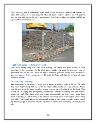 21
Most commonly used is prefabricated fence panels resting on concrete bases and held together by
clips. The installations is quite easy, the individual panels could be taken to site with precast
concrete base with hole on the top to accommodate the rods in, therefore a boundary could be set
up around the construction site.
4.23Construction of temporary road
This needs parking along with steel office building, for construction point of view its vital
important to have pavement for the construction vehicles that could be temporary road or
permanent ones. In this case I would be using a permanent pavement as they could be used for
parking purposes. Before construction of this road, the drains and ducts for drainage of water
would be installed.
4.3 Security Guarding
Due to its nature of this project, I would need a permanent security Guard at the site. The main
role would be preventing theft and also for the purpose of the Health and Safety of public. At day
time his role would be taking record of visitors, Lorries and pedestrians in the log book. That
would help in keeping time management, constructional material availability time and delivery
timings etc. Night Shift Guard would have regular patrols at night and further more I would be in
favor of installing CCTV Camera on the entrance and storage areas for the welfare of my client
and public. That would help to spot any unusual activity at night at site specially trouble caused
by drunken people at weekends and also any break in attempt to steal anything or damaging the
site.
 