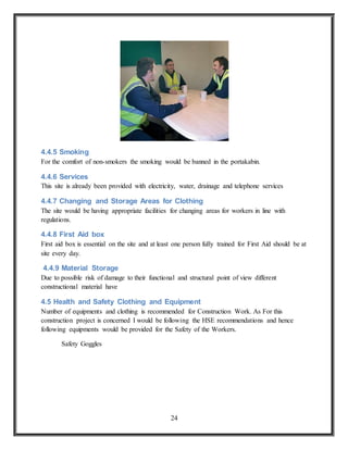 24
4.4.5 Smoking
For the comfort of non-smokers the smoking would be banned in the portakabin.
4.4.6 Services
This site is already been provided with electricity, water, drainage and telephone services
4.4.7 Changing and Storage Areas for Clothing
The site would be having appropriate facilities for changing areas for workers in line with
regulations.
4.4.8 First Aid box
First aid box is essential on the site and at least one person fully trained for First Aid should be at
site every day.
4.4.9 Material Storage
Due to possible risk of damage to their functional and structural point of view different
constructional material have
4.5 Health and Safety Clothing and Equipment
Number of equipments and clothing is recommended for Construction Work. As For this
construction project is concerned I would be following the HSE recommendations and hence
following equipments would be provided for the Safety of the Workers.
Safety Goggles
 