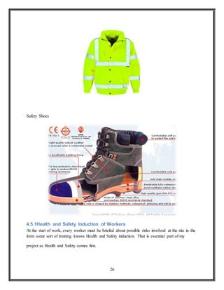26
Safety Shoes
4.5.1Health and Safety Induction of Workers
At the start of work, every worker must be briefed about possible risks involved at the site in the
form some sort of training knows Health and Safety induction. That is essential part of my
project as Health and Safety comes first.
 