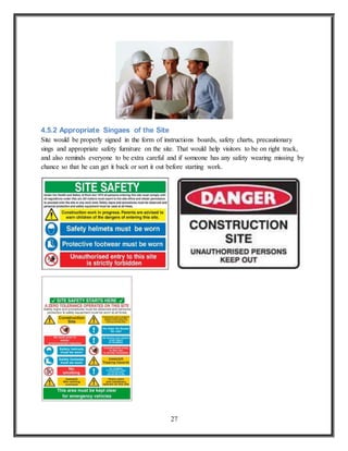 27
4.5.2 Appropriate Singaes of the Site
Site would be properly signed in the form of instructions boards, safety charts, precautionary
sings and appropriate safety furniture on the site. That would help visitors to be on right track,
and also reminds everyone to be extra careful and if someone has any safety wearing missing by
chance so that he can get it back or sort it out before starting work.
 