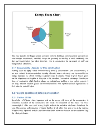 29
This clear indicates the biggest energy consumer sector is Buildings sector as energy consumption
also damages environment, therefore design and geometry of building is made considering this
fact and transportation has plays important role in construction i.e movement of staff and
transportation of material.
5.1.1 Sustainability Agenda for this construction
Building could be rightly called environmentally friendly or sustainable form of construction, if
we have reduced its carbon emission by using alternate sources of energy and by cost effective
energy measures. As Global warming is greater issues its directly related to green houses gases
and the temperature of the globe is rising due to this, therefore Government encourages Sustainable
form of construction which has less reliance on hydrocarbons and low or zero carbon emission. I
am using different research guides and recommendations from reputed research organizations to
deal with this part of Project.
5.2 Factors considered before construction
5.2.1 Choice of Site
Knowledge of Climate plays important role as for energy efficiency of the construction is
concerned. Location of the construction site would be considered on this basis. The local
meteorological office data could be very helpful to know the variations of climate throughout the
year. The complete understanding of climate that how it will affect heat gain or loss in the building
is significantly important. Hence Landscape of the office would be based on the idea of minimizing
the effects of climate.
Industry
21%
Transport
36%
Buildings
43%
Buildings
43%
Energy Usage Chart
 