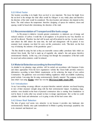31
5.2.5 Wind Factor
Site location according to its height from sea level is very important. The lesser the height from
the sea level is the stronger the wind effect would be. Glasgow is very windy place and therefore
the direction of the wind would be considered. The door location and entrance also depend on this
factor. The wind reduces the temperature therefore designing of spaces for windows, doors and
spacing would be based after determining the direction of the wind.
5.3 Recommendation of Transportand Bio fuels usage
As My project is initiative towards greener construction i.e minimum use of energy and
reduced emission of carbon. I would like to all engineers to be picked by one Van, therefore no
car will be allowed. Therefore less fuel will be used, and all be picked in one bus. As most workers
start almost the shift almost the same time, the staff and management will be picked. It was
assumed, local company was hired for carry out this construction work. “Bio-fuels are the best
way of reducing the emission of the greenhouse gases’’.
The Bus should be using bio fuel as they are renewable sources unlike petroleum fuels which are
derived from fossils. Bio Fuel is made up of vegetable oils, animal’s fats and grease therefore
environmental friendly. In this way, a lot of energy lost through the consumption of the fuel could
be saved and carbon emission could be reduced.
5.4 MaterialSelectionaccording to thermalValue
As detailed in my planning stage activities will be carried out accordance with European Codes
and where appropriate From the Govt organization website like Green build provides extensive
information according to latest British requirements set for achieving the target of zero carbon
Construction. The guidelines were set in latest building regulations which are available in planning
portal website. I am using this for using environmentally friendly material. The company technical
data which I am using Baudar which has won the FRA Green build Award 2009.
5.4.1 Introduction
As my I am working on energy efficient on project therefore material selection was based keeping
in view of their structural strength along with the their environmental impact. In planning stage,
activities were decided on the basis of practical construction idea i.e starting from foundations to
roof in theory it works other way around we have to design superstructure first so that we could
calculate their loads and substructure as it is going to take all the load comes after.
5.4.2 Green Roof Selection
The idea of green roof seems very attractive to me because it provides nice landscape also
environmentally friendly since quite nontraditional in Britain is getting increasingly popularity due
to its structural and functional use.
 