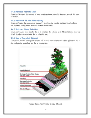 33
5.4.5 Increase roof life span
Green roof increases the strength of water proof membrane therefore increases overall life span
of the roof.
5.4.6 Improved air and water quality
Green roof makes the environment cleaner by absorbing the harmful particles from local area
and therefore leaving lesser pollutants in local water runoff.
5.4.7 Reduced Noise Pollution
Green roof reduces noise transfer due to its structure, for external up to 3db and internal noise up
to 8db therefore recommended for its industrial use.
5.5.1 Use of Recycled Material
Many waste material or recycled material can be used in the construction of the green roof and it
also replaces the green land lost due to construction.
Typical Green Roof (Similar to mine Chosen)
 