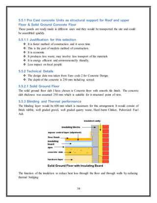 34
5.5.1 Pre Cast concrete Units as structural support for Roof and upper
Floor & Solid Ground Concrete Floor
These panels are ready made in different sizes and they would be transported the site and could
be assembled quickly.
5.5.1.1 Justification for this selection
 It is faster method of construction and it saves time.
 This is the part of modern method of construction.
 It is economic
 It produces less waste, may involve less transport of the materials
 It is energy efficient and environmentally friendly.
 Less impact on local people
5.5.2 Technical Details
 The design data was taken from Euro code 2 for Concrete Design.
 The depth of the concrete is 250 mm including screed.
5.5.2.1 Solid Ground Floor
The solid ground floor slab I have chosen is Concrete floor with smooth tile finish. The concrete
slab thickness was assumed 250 mm which is suitable for it structural point of view.
5.5.3 Blinding and Thermal performance
The blinding layer would be 600 mm which is maximum for this arrangement It would consist of
Brick rubble, well graded gravel, well graded quarry waste, Hard burnt Clinker, Pulverized Fuel
Ash
The function of the insulation to reduce heat loss through the floor and through walls by reducing
thermal bridging
 