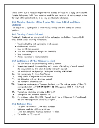 35
Vapour control layer is introduced to prevent from moisture produced due to drying up of concrete,
Extruded Polystyrene Solid Floor Insulation would be used by me as it is strong enough to hold
the weight of the concrete and also it has very good thermal performance.
5.5.4 Cladding Selection (Fiber C outer Skin cover & Brick and Block
Cladding)
I am using Fiber C façade panels to cover building leaving same look as they are concrete
buildings.
5.6.1 Cladding Criteria Followed
Traditionally brickwork has been selected for low and medium rise building. From my HND
notes, it must address following requirements.
 Capable of holding both and negative wind pressure.
 Good thermal insulation
 Must provide fire resistance
 Must also able to provide daylight and ventilation
 Must be attractive
 Provide resistance to water penetration
5.6.1 Justification of Fiber C (concrete skin)
I. It is cost effective and environmentally friendly material.
II. It meets that standard for sustainability as 95 percent of it made up of natural material
like sand, cement and fiber Glass. It can be completely recycled.
III. It is weatherproof and lightweight Waterproof according to EN 12467
IV. It is recommended by Green Spec Website
V. It may consist of 55 percent recycled material
VI. It is lightweight with very low toxic material.
VII. It is waterproof and fire resistant
VIII. It meets the requirements of European Standards i.e n. The look and quality of [fibre C]
corresponds to EN 1339 DIN EN 12467 01-12-2006, approval DfBT Z - 31.1.79 and
DIN 18202 10 2005
IX. Thermal and rain testing according to EN 12467
X. It has passed ETA European approval Test.
XI. Fire resistance - class A1 to DIN - Thermal stability up to 350 degrees C - Passed tunnel
fire tests with temperatures of over 1200 degrees C
5.6.2 Technical Data
 The panel size would be - 3600 mm x 1200 mm
 Minimum panel size - 600 mm x 300 mm
 13mm thick (Thickness tolerance maximum +/- 1mm )
 Flat weight = c. 32 kg per m2
 