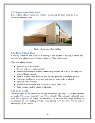 36
5.6.3 Colour code (Sand stone)
From cladding solutions manufacturer website, I am choosing this data I would like to use
Sandstone as external cover.
Likely external view of my cladding
5.6.4 Brick & Block Work
It basically consist two walls outer wall is made up of brick and inner is made up of Blocks. The
two walls have minimum gap of 50 mm for insulation. These walls are tied
They were selected because
 It provides good fire resistance
 They are made up of natural materials
 Modern day construction material is more energy efficient due to use of sun energy and
advanced heating methods.
 Provides excellent sound insulation, heat and wind protection due to heavy structure.
 Any further development or opening in the structure could easily be adopted
 It provides Wind resistance.
 It would be water resistant as it is covered by Fiber C (outer skin).
 Block provides excellent surface for plastering
5.6.5 Cavity wall Tie
The use of cavity wall tie is to hold the two walls the standard I am using 150 mm long. Wall ties
are usually 900mm apart horizontally and 450mm vertically. They are usually galvanized steel.
They role is important for strength and sustainability of the walls. For Energy efficiency as
recommended by Green Building Website I would be using Teplo basalt fibre wall tie which is
most energy efficient material
 
