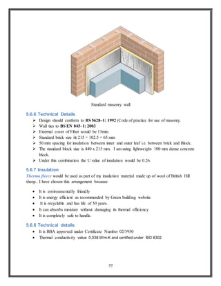 37
Standard masonry wall
5.6.6 Technical Details
 Design should conform to BS 5628–1: 1992 (Code of practice for use of masonry.
 Wall ties to BS EN 845–1: 2003
 External cover of Fiber would be 13mm.
 Standard brick size is 215 × 102.5 × 65 mm
 50 mm spacing for insulation between inner and outer leaf i.e. between brick and Block.
 The standard block size is 440 x 215 mm. I am using lightweight 100 mm dense concrete
block.
 Under this combination the U value of insulation would be 0.26.
5.6.7 Insulation
Therma fleece would be used as part of my insulation material made up of wool of British Hill
sheep.. I have chosen this arrangement because
 It is environmentally friendly
 It is energy efficient as recommended by Green building website
 It is recyclable and has life of 50 years.
 It can absorbs moisture without damaging its thermal efficiency
 It is completely safe to handle.
5.6.8 Technical details
 It is BBA approved under Certificate Number 02/3950
 Thermal conductivity value 0.038 W/m.K and certified under ISO 8302
 