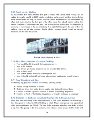 38
5.6.9 Front curtain Walling
To make builder look more attractive front part is covered with Glazed curtain walling and for
making it thermally suitable to fulfill building regulations and to control heat loss, double glazing
would be used which has very low thermal value or U value. For impressive look and to make my
office look more attractive the front part of the office would have glazed curtain walling. For
thermal compatibility and reduced heat loss, I will be using double glazing glass. As comparatively
expensive, it was avoided in the rest of building. It is supported throughout the span of floor by
mullions which are all wind resistant. Double glazing provides enough sound and thermal
insulation and it is also fire resistant.
Example of use of glazing in office
5.7.0 First Floor selection (Concrete Decking)
o Floor should be able to uphold the forces acting on it ,
o Must be fire resistant.
o Must provide good sound insulation and can accommodate services.
o Must be damp proof.
o Must contain thermal insulation for reduced heat loss.
o Must be durable and should last longer with minimum maintenance needed in future.
5.7.1 Roof Structure and Size
Additionally my green roof selection also satisfies following criteria.
 Provide enough resistance to weather
 Resist any forces from winds, its own weight, wind loads and imposed loads.
 Conform to thermal expansion, conform to Section 6 of Building Regulations
 Conform to Part B of the Building Regulations as for as fire resistance is concerned.
5.7.2 Selection of Sections (structural Framework) & Design Layout
There were three basic things which I have to choose to form a steel framework of the building. I
have been given to workout in 980 m2 building in which 20 cars park spacing were required and
office space requirement was 750 m2. The main design was made according to the limits included
in my brief. The spacing of the door, corridors, main entrance, toilets spaces, disabled toilets and
 