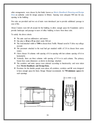 39
other arrangements were chosen by the Guide known as Metric Handbook Planning and Design
Data an authentic code for design purpose in Britain. Spacing were adequate 900 mm for any
opening in the building.
Fire exits are provided and two set of stairs were introduced just to provide additional passage in
case of fire.
About 2 meters were left all around for the building to allow enough space for Foundation and to
provide landscape and passage to users of office building to leave from three exits.
To satisfy the above criteria
 The units used are millimeters and meters.
 Site plan is 28 m x 35 m which totals 980 m2.
 The road attached width is 7300 m chosen from Traffic Manual saved in Y drive my college
account
 The pavement attached to the road had got standard width of 2.0 m chosen from same
source.
 I have chosen 18 columns with spacing of 6.l m spacing with last column spacing of 6.6 m
horizontally
 Vertically there are three columns with spacing of 5.8 m in each column. The primary
beams have same dimension as shown in drawings attached.
 The corridors and stairs spaces were selected according to functionality and were taken
from Metric Handbook and Design Data.
 Provision for the disable people were taken, all corridors, corridors and lift were designed
to have enough space for them. Design Manual recommends for 750 minimum spaces for
such openings.
 