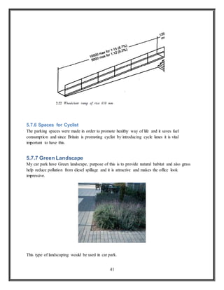 41
5.7.6 Spaces for Cyclist
The parking spaces were made in order to promote healthy way of life and it saves fuel
consumption and since Britain is promoting cyclist by introducing cycle lanes it is vital
important to have this.
5.7.7 Green Landscape
My car park have Green landscape, purpose of this is to provide natural habitat and also grass
help reduce pollution from diesel spillage and it is attractive and makes the office look
impressive.
This type of landscaping would be used in car park.
 