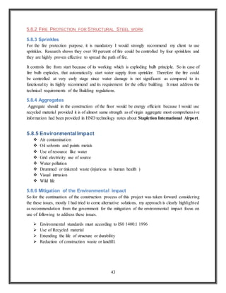 43
5.8.2 FIRE PROTECTION FOR STRUCTURAL STEEL WORK
5.8.3 Sprinkles
For the fire protection purpose, it is mandatory I would strongly recommend my client to use
sprinkles. Research shows they over 90 percent of fire could be controlled by four sprinklers and
they are highly proven effective to spread the path of fire.
It controls fire from start because of its working which is exploding bulb principle. So in case of
fire bulb explodes, that automatically start water supply from sprinkler. Therefore the fire could
be controlled at very early stage since water damage is not significant as compared to its
functionality its highly recommend and its requirement for the office building. It must address the
technical requirements of the Building regulations.
5.8.4 Aggregates
Aggregate should in the construction of the floor would be energy efficient because I would use
recycled material provided it is of almost same strength as of virgin aggregate most comprehensive
information had been provided in HND technology notes about Stapletion International Airport.
5.8.5 EnvironmentalImpact
 Air contamination
 Oil solvents and paints metals
 Use of resource like water
 Grid electricity use of source
 Water pollution
 Drummed or tinkered waste (injurious to human health )
 Visual intrusion
 Wild life
5.8.6 Mitigation of the Environmental impact
So for the continuation of the construction process of this project was taken forward considering
the these issues, mostly I had tried to come alternative solutions, my approach is clearly highlighted
as recommendation from the government for the mitigation of the environmental impact focus on
use of following to address these issues.
 Environmental standards must according to IS0 1400:1 1996
 Use of Recycled material
 Extending the life of structure or durability
 Reduction of construction waste or landfill.
 