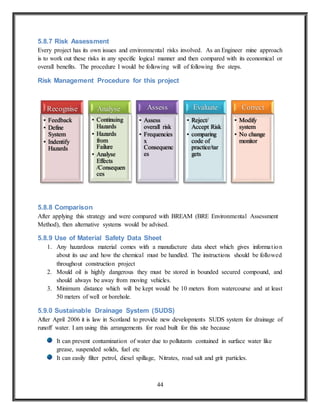 44
5.8.7 Risk Assessment
Every project has its own issues and environmental risks involved. As an Engineer mine approach
is to work out these risks in any specific logical manner and then compared with its economical or
overall benefits. The procedure I would be following will of following five steps.
Risk Management Procedure for this project
5.8.8 Comparison
After applying this strategy and were compared with BREAM (BRE Environmental Assessment
Method), then alternative systems would be advised.
5.8.9 Use of Material Safety Data Sheet
1. Any hazardous material comes with a manufacture data sheet which gives information
about its use and how the chemical must be handled. The instructions should be followed
throughout construction project
2. Mould oil is highly dangerous they must be stored in bounded secured compound, and
should always be away from moving vehicles.
3. Minimum distance which will be kept would be 10 meters from watercourse and at least
50 meters of well or borehole.
5.9.0 Sustainable Drainage System (SUDS)
After April 2006 it is law in Scotland to provide new developments SUDS system for drainage of
runoff water. I am using this arrangements for road built for this site because
It can prevent contamination of water due to pollutants contained in surface water like
grease, suspended solids, fuel etc
It can easily filter petrol, diesel spillage, Nitrates, road salt and grit particles.
Recognise
• Feedback
• Define
System
• Indentify
Hazards
Analyse
• Continuing
Hazards
• Hazards
from
Failure
• Analyse
Effects
/Consequen
ces
Assess
• Assess
overall risk
• Frequencies
x
Consequenc
es
Evaluate
• Reject/
Accept Risk
• comparing
code of
practice/tar
gets
Correct
• Modify
system
• No change
monitor
 