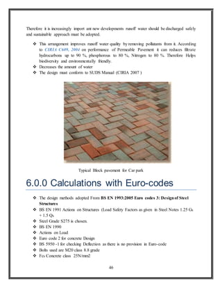 46
Therefore it is increasingly import ant new developments runoff water should be discharged safely
and sustainable approach must be adopted.
 This arrangement improves runoff water quality by removing pollutants from it. According
to CIRIA C609, 2004 on performance of Permeable Pavement it can reduces filtrate
hydrocarbons up to 90 %, phosphorous to 80 %, Nitrogen to 80 %. Therefore Helps
biodiversity and environmentally friendly.
 Decreases the amount of water
 The design must conform to SUDS Manual (CIRIA 2007 )
Typical Block pavement for Car park
6.0.0 Calculations with Euro-codes
 The design methods adopted From BS EN 1993:2005 Euro codes 3: Designof Steel
Structures
 BS EN 1991 Actions on Structures (Load Safety Factors as given in Steel Notes 1.25 Gk
+ 1.5 Qk
 Steel Grade S275 is chosen.
 BS EN 1990
 Actions on Load
 Euro code 2 for concrete Design
 BS 5950 -1 for checking Deflection as there is no provision in Euro-code
 Bolts used are M20 class 8.8 grade
 Fck Concrete class 25N/mm2
 