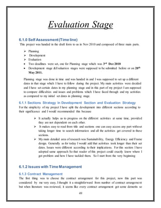 49
Evaluation Stage
6.1.0 Self Assessment(Time line)
This project was handed in the draft form to us in Nov 2010 and composed of three main parts.
 Planning
 Development
 Evaluation
 Two deadlines were set, one for Planning stage which was 3rd Dec 2010
 Development stage &Evaluation stages were supposed to be submitted before or on 20th
May 2011.
Planning stage was done in time and was handed in and I was supposed to set up a different
dates in that stage which I have to follow during the project. My main activities were decided
and I have set certain dates in my planning stage and in this part of my project I am supposed
to compare difficulties and issues and problems which I have faced through and my activities
as compared to my initial set dates in planning stage.
6.1.1 Sections Strategy in Development Section and Evaluation Strategy
For the simplicity of my project I have split the development into different sections according to
their significance and I would recommended this because
 It actually helps us to progress on the different activities at same time, provided
they are not dependent on each other.
 It makes easy to read from title and sections one can easy access any part without
taking longer time to search information and all the activities get covered in these
sections.
 My main detailed area of research was Sustainability, Energy Efficiency and Frame
design. Generally as for today I would add that activities took longer than their set
dates. Issues were different according to their implications. For this section I have
adopted same approach So that reader of this project could exactly know where I
got problem and how I have tackled them. So I start from the very beginning
6.1.2 Issues with Time Management
6.1.3 Contract Management
The first thing was to choose the contract arrangement for this project, now this part was
considered by me very easy, I thought it a straightforward from number of contract arrangement
but when literature was reviewed, it seems like every contract arrangement got some demerits so
 