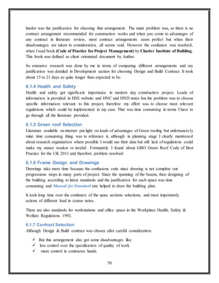 50
harder was the justification for choosing that arrangement. The main problem was, as there is no
contract arrangement recommended for construction works and when you come to advantages of
any contract in literature review, most contract arrangements seem perfect but when their
disadvantages are taken to consideration, all seems void. However the confusion was resolved,
when I read book (Code of Practice for Project Management) by Charter Institute of Building.
This book was defined as client orientated document by Author.
So extensive research was done by me in terms of comparing different arrangements and my
justification was detailed in Development section for choosing Design and Build Contract. It took
about 15 to 21 days so quite longer than expected to be.
6.1.4 Health and Safety
Health and safety got significant importance in modern day construction project. Loads of
information is provided in HSE website and HNC and HND notes but the problem was to choose
specific information relevant to this project, therefore my effort was to choose most relevant
regulations which could be implemented in my case. That was time consuming in terms I have to
go through all the literature provided.
6.1.5 Green roof Selection
Literature available on internet put light on loads of advantages of Green roofing but unfortunately
mine time consuming thing was to reference it, although in planning stage I clearly mentioned
about research organization where possible I would use their data but still lack of regulations could
make my stance weaker or invalid. Fortunately I found about GRO Green Roof Code of Best
Practice for the UK 2011 and therefore problem resolved.
6.1.6 Frame Design and Drawings
Drawings take more time because the confusions exits since drawing is not complete our
progressions stops in many parts of project. Since the spanning of the beams, then designing of
the building according to latest standards and the justification for each space was time
consuming and Manual for Standard size helped to draw the building plan.
It took long time over the confusion of the span, sections selections, and most importantly
actions of different load in course notes.
There are also standards for workstations and office space in the Workplace Health, Safety &
Welfare Regulations 1992.
6.1.7 Contract Selection
Although Design & Build contract was chosen after careful consideration.
 But this arrangement also got some disadvantages like
 less control over the specification of quality of work
 more control in contractor hands
 