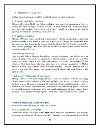 51
 Appointment of Design Team
In future these disadvantages would be considered against my client requirements
6.1.8 Health and Safety Section
Although all possible Health and Safety regulations were taken into consideration. Since in
practice there more challenges and risks involved, it is most probable that I would have missed
some points like computer Screen Safety and in future I would try to focus on this issue by
exploring more literature and visiting construction sites.
6.1.9 Welfare Facilities
Although HNC study notes were followed as for allocation of the site accommodation is concerned
and in the drawing I have shown it is just near to front access, although this arrangement looks
quite attractive, since in practice the scenario could be different therefore I would recommend in
future I would go through more useful space for the allocation of the welfare facilities based on
operational point of the view.
7.0.0 Energy Efficiency
I have reviewed different literature from different research organization, most of them are in the
process of getting better results i.e. experimenting different materials to get lowest value. Main
trouble was to link materials with their environmental performance and provision of their
references. Now these things take time, since there is no absolute specification in Market,
hopefully in future broader picture could be revealed hopefully authentic approved data is in
market in near future. More literature and research work will improve mine work if I have to do it
again in future.
7.0.1 Energy Appliances (Solar Panel)
Although I tried to cover up the energy efficiency, I have read literature about the new energy
efficient appliance, like installation of solar panel and Since I have seen in Local Metro on Sunday
that there is now a full page advertisement for installment of solar panel in Scotland in relatively
economical cost covered up in installments, I have missed this option for my project, also I have
not been able to review the literature about solar panel performances, in future energy efficient
appliances would be at the top of my agenda. I would like to take considerable note on them.
Frame design and Lessonslearnt
Main lessons learnt after doing this project are as follows:
7.0.2 Calculations & drawings
I would have finished my project on 19th April 2011 if there were no calculations and drawings.
In drawings considerations of spaces were vitally important, most time consumed was for the
 