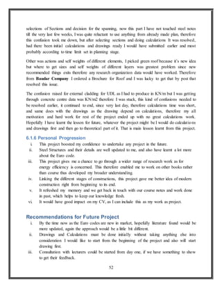 52
selections of Sections and decision for the spanning, now this part I have not touched steel notes
till the very last few weeks, I was quite reluctant to use anything from already made plan, therefore
this confusion took me down, but after selecting sections and doing calculations It was resolved,
had there been initial calculations and drawings ready I would have submitted earlier and most
probably according to time limit set in planning stage.
Other was actions and self weights of different elements, I picked green roof because it’s new idea
but where to get sizes and self weights of different layers was greatest problem since new
recommended things exits therefore any research organization data would have worked. Therefore
from Baudar Company I ordered a Brochure for Roof and I was lucky to get that by post that
resolved this issue.
The confusion raised for external cladding for UDL as I had to produce in KN/m but I was getting
through concrete centre data was KN/m2 therefore I was stuck, this kind of confusions needed to
be resolved earlier, it continued to end, since very last day, therefore calculations time was short,
and same does with the drawings as the drawing depend on calculations, therefore my all
motivation and hard work for rest of the project ended up with no great calculations work.
Hopefully I have learnt the lesson for future, whatever the project might be I would do calculations
and drawings first and then go to theoretical part of it. That is main lesson learnt from this project.
6.1.6 Personal Progression
i. This project boosted my confidence to undertake any project in the future.
ii. Steel Structures and their details are well updated to me, and also have learnt a lot more
about the Euro code.
iii. This project gives me a chance to go through a wider range of research work as for
energy efficiency is concerned. This therefore enabled me to work on other books rather
than course thus developed my broader understanding.
iv. Linking the different stages of constructions, this project gave me better idea of modern
construction right from beginning to its end.
v. It refreshed my memory and we get back in touch with our course notes and work done
in past, which helps to keep our knowledge fresh.
vi. It would have good impact on my CV, as I can include this as my work as project.
Recommendations for Future Project
i. By the time now as the Euro codes are new in market, hopefully literature found would be
more updated, again the approach would be a little bit different.
ii. Drawings and Calculations must be done initially without taking anything else into
consideration I would like to start from the beginning of the project and also will start
drawing first.
iii. Consultation with lecturers could be started from day one, if we have something to show
to get their feedback.
 