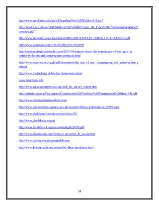 54
http://www.pp.okstate.edu/arch/Chopshop/New%20Folder/A11.pdf
http://faculty.ksu.edu.sa/HAElshakour/GE%20402/Topic_10_Types%20of%20construction%20
contracts.pdf
http://www.archcairo.org/Department/ABT/ARCN305/LECTURES/LECTURE%205.pdf
http://www.palgrave.com/PDFs/9780230521650.Pdf
http://constructionadvisortoday.com/2010/01/experts-stress-the-importance-of-putting-it-in-
writing-in-design-and-construction-contracts.html
http://www.waterways.org.uk/pdf/restoration/the_use_of_nec__engineering_and_construction_c
ontract
http://www.biofuel.org.uk/biofuel-from-waste.html
www.targetzero.info
http://www.surveyorsreports.co.uk/wall_tie_survey_report.htm
http://saferdesign.org/Documents/Construction%20Vechical%20Management%20(hsg144).pdf
http://www.clearingtheairscotland.com
http://www.environment-agency.gov.uk/research/library/publications/33889.aspx
http://www.claddingsolutions.com/products/30/
http://www.cba-blocks.org.uk
http://www.insulation.kingspan.com/uk/pdf/tw50.pdf
http://www.aluminium-shopfronts.co.uk/green_&_secure.htm
http://www.paving.org.uk/permeable.php
http://www.lowenergyhouse.com/solid-floor-insulation.html
 