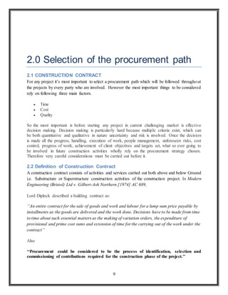9
2.0 Selection of the procurement path
2.1 CONSTRUCTION CONTRACT
For any project it’s most important to select a procurement path which will be followed throughout
the projects by every party who are involved. However the most important things to be considered
rely on following three main factors.
 Time
 Cost
 Quality
So the most important is before starting any project in current challenging market is effective
decision making. Decision making is particularly hard because multiple criteria exist, which can
be both quantitative and qualitative in nature uncertainty and risk is involved. Once the decision
is made all the progress, handling, execution of work, people management, unforeseen risks, cost
control, progress of work, achievement of client objectives and targets set, what so ever going to
be involved in future construction activities wholly rely on the procurement strategy chosen.
Therefore very careful considerations must be carried out before it.
2.2 Definition of Construction Contract
A construction contract consists of activities and services carried out both above and below Ground
i.e. Substructure or Superstructure construction activities of the construction project. In Modern
Engineering (Bristol) Ltd v. Gilbert-Ash Northern [1974] AC 689,
Lord Diplock described a building contract as:
‘‘An entire contract for the sale of goods and work and labour for a lump sum price payable by
installments as the goods are delivered and the work done. Decisions have to be made from time
to time about such essential matters as the making of variation orders, the expenditure of
provisional and prime cost sums and extension of time for the carrying out of the work under the
contract’’
Also
‘‘Procurement could be considered to be the process of identification, selection and
commissioning of contributions required for the construction phase of the project.’’
 