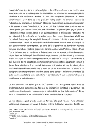 risquerait d’engendrer de la « mal-adaptation ». Jared Diamond essaye de montrer dans
ses travaux que l’adaptation spontanée des sociétés est insuffisante6
. On ne peut pas se
contenter d’une adaptation réactive. Il faut une adaptation préventive et même
transformatrice. C’est dans ce sens que Mark Pelling analyse la dimension sociale de
l’adaptation au changement climatique7
. Il tente de nous montrer que jusqu’ici l’adaptation
a été pensée comme l’identification de ce qui doit être préservé et ce dont on peut se
passer plutôt que comme ce qui peut être réformé et ce que l’on peut gagner grâce à
l’adaptation. Il nous prévient contre le fait que les politiques et pratiques de l’adaptation ne
se réduisent à la recherche de la préservation d’un noyau économique plutôt que
permettant d’encourager la prospérité des développements culturels, sociaux aussi bien
qu’économiques. Il s’agit de comprendre l’adaptation comme un acte social et politique, un
acte particulièrement contemporain, qui porte en lui la possibilité de donner une nouvelle
forme au futur et aux relations de pouvoirs dans la société. Mark Pelling se réfère à Paulo
Freire8
qui nous met en garde sur le fait que sans une conscience critique, l’adaptation
risque de ne se limiter qu’à des efforts qui ne promeuvent que des actions pour survivre
mieux avec, qu’à chercher à changer les structures sociales et politiques. Ainsi la forme la
plus évidente de mal-adaptation au changement climatique est une adaptation prenant la
forme d’une résistance à un nouvel événement qui survient et, par la même, d’une
adaptation conservatrice en tant que volonté de retour à un état initial. La tentation de
s’adapter à un changement de situation actuel sans penser à l’évolution potentielle de
cette situation sur le long terme est si forte et paraît si naturel qu’il convient d’adresser le
problème de la mal-adaptation.
La mal-adaptation est définie par le GIEC comme « un changement opéré dans les
systèmes naturels ou humains qui font face au changement climatique et qui conduit - de
manière non intentionnelle - à augmenter la vulnérabilité au lieu de la réduire »9
. En ce
sens, la mal-adaptation est une adaptation ayant eu l’effet inverse que prévu.
La mal-adaptation peut prendre plusieurs formes. Elle peut résulter d’une utilisation
inefficace de ressources comparée à d’autres options d’utilisation possibles. C’est le cas,
6
DIAMOND, Jared. Effondrement. Comment les sociétés décident de leur disparition ou de leur survie,
Paris, Gallimard, 2006.
7
op. cit. p.1
8
FREIRE, Paulo. Education for Critical Consciousness, 1969.
9
op. cit. p.1
Sarah Voirin | Institut d’Études Politiques de Grenoble | M2 ORG INT. | 2014
9
 