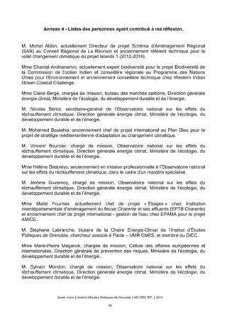 Annexe 4 - Listes des personnes ayant contribué à ma réflexion.
M. Michel Aldon, actuellement Directeur de projet Schéma d’Aménagement Régional
(SAR) au Conseil Régional de La Réunion et anciennement référent technique pour le
volet changement climatique du projet Islands 1 (2012-2014).
Mme Chantal Andrianarivo, actuellement expert biodiversité pour le projet Biodiversité de
la Commission de l’océan Indien et conseillère régionale au Programme des Nations
Unies pour l’Environnement et anciennement conseillère technique chez Western Indian
Ocean Coastal Challenge.
Mme Claire Bergé, chargée de mission, bureau des marchés carbone, Direction générale
énergie climat, Ministère de l’écologie, du développement durable et de l’énergie.
M. Nicolas Bériot, secrétaire-général de l’Observatoire national sur les effets du
réchauffement climatique, Direction générale énergie climat, Ministère de l’écologie, du
développement durable et de l’énergie.
M. Mohamed Boulahia, anciennement chef de projet international au Plan Bleu pour le
projet de stratégie méditerranéenne d’adaptation au changement climatique.
M. Vincent Bourcier, chargé de mission, Observatoire national sur les effets du
réchauffement climatique, Direction générale énergie climat, Ministère de l’écologie, du
développement durable et de l’énergie.
Mme Hélène Desbieys, anciennement en mission professionnelle à l’Observatoire national
sur les effets du réchauffement climatique, dans le cadre d’un mastère spécialisé.
M. Jérôme Duvernoy, chargé de mission, Observatoire national sur les effets du
réchauffement climatique, Direction générale énergie climat, Ministère de l’écologie, du
développement durable et de l’énergie.
Mme Maïté Fournier, actuellement chef de projet « Étiages » chez Institution
interdépartementale d'aménagement du fleuve Charente et ses affluents (EPTB Charente)
et anciennement chef de projet international - gestion de l'eau chez EPAMA pour le projet
AMICE.
M. Stéphane Labranche, titulaire de la Chaire Energie-Climat de l’Institut d’Études
Politiques de Grenoble, chercheur associé à Pacte – UMR CNRS, et membre du GIEC.
Mme Marie-Pierre Méganck, chargée de mission, Cellule des affaires européennes et
internationales, Direction générale de prévention des risques, Ministère de l’écologie, du
développement durable et de l’énergie.
M. Sylvain Mondon, chargé de mission, Observatoire national sur les effets du
réchauffement climatique, Direction générale énergie climat, Ministère de l’écologie, du
développement durable et de l’énergie.
Sarah Voirin | Institut d’Études Politiques de Grenoble | M2 ORG INT. | 2014
99
 
