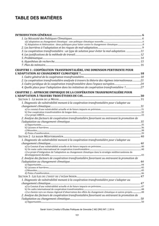 TABLE DES MATIÈRES
INTRODUCTION GÉNÉRALE.................................................................................................................................. 6
1. La Nécessité des Politiques Climatiques.......................................................................................................................6
a)L’adaptation au changement climatique : une politique climatique nouvelle.................................................................................6
b) Adaptation et Atténuation : deux politiques pour lutter contre le changement climatique...................................................8
2. Les barrières à l’adaptation et les risques de mal-adaptation...........................................................................9
3. La coopération transfrontalière : un type de solution pour éviter la mal-adaptation. .......................11
4. Les justifications de la méthode de travail...............................................................................................................12
5. Problématique...................................................................................................................................................................... 14
6. Hypothèses de recherche.................................................................................................................................................. 15
7. Plan du mémoire.................................................................................................................................................................. 16
CHAPITRE 1 : COOPÉRATION TRANSFRONTALIÈRE, UNE DIMENSION PERTINENTE POUR
L’ADAPTATION AU CHANGEMENT CLIMATIQUE ?......................................................................................18
1. Cadre général de la coopération transfrontalière................................................................................................18
2. La coopération transfrontalière analysée à travers la théorie des régimes internationaux..............21
3. Cadre juridique de la coopération transfrontalière dans l’espace européen............................................24
4. Quelle place pour l’adaptation dans les initiatives de coopération transfrontalière ?.........................27
CHAPITRE 2 : APPROCHE EMPIRIQUE DE LA COOPÉRATION TRANSFRONTALIÈRE POUR
L’ADAPTATION À TRAVERS TROIS ÉTUDES DE CAS...................................................................................30
SECTION 1 : LE BASSIN DE LA MEUSE..................................................................................................................................... 31
1. Diagnostic de vulnérabilité menant à la coopération transfrontalière pour s’adapter au
changement climatique......................................................................................................................................................... 31
a) Le constat d’une vulnérabilité actuelle et de futurs impacts en prévision....................................................................................31
b) Une coopération transfrontalière de longue date.....................................................................................................................................32
c) Le projet AMICE..........................................................................................................................................................................................................33
2. Analyse des facteurs de coopération transfrontalière favorisant ou entravant la promotion de
l’adaptation au changement climatique........................................................................................................................35
a) Opportunités................................................................................................................................................................................................................35
b) Lacunes et barrières. ..............................................................................................................................................................................................36
c) Réussites........................................................................................................................................................................................................................38
d) Pistes d’amélioration...............................................................................................................................................................................................39
SECTION 2 : LE BASSIN MÉDITERRANÉEN..............................................................................................................................40
1. Diagnostic de vulnérabilité menant à la coopération transfrontalière pour s’adapter au
changement climatique......................................................................................................................................................... 40
a) Le Constat d’une vulnérabilité actuelle et de futurs impacts en prévision...................................................................................40
b) Un vaste cadre international de coopération transfrontalière...........................................................................................................40
c) Le projet d’intégration de l’adaptation au changement climatique dans la stratégie méditerranéenne de
développement durable...............................................................................................................................................................................................43
2. Analyse des facteurs de coopération transfrontalière favorisant ou entravant la promotion de
l’adaptation au changement climatique........................................................................................................................44
a) Opportunités................................................................................................................................................................................................................44
b) Lacunes et barrières................................................................................................................................................................................................45
c) Réussites........................................................................................................................................................................................................................45
d) Pistes d’amélioration...............................................................................................................................................................................................46
SECTION 3 : LES ÎLES DE L’OUEST DE L’OCÉAN INDIEN........................................................................................................47
1. Diagnostic de vulnérabilité menant à la coopération transfrontalière pour s’adapter au
changement climatique......................................................................................................................................................... 47
a) Le Constat d’une vulnérabilité actuelle et de futurs impacts en prévision...................................................................................47
b) Un cadre international de coopération transfrontalière........................................................................................................................48
c) Le chemin vers un réseau régional d’observation des effets du changement climatique et autres projets..................48
2. Analyse des facteurs de coopération transfrontalière favorisant ou entravant la promotion de
l’adaptation au changement climatique........................................................................................................................50
a) Opportunités................................................................................................................................................................................................................50
Sarah Voirin | Institut d’Études Politiques de Grenoble | M2 ORG INT. | 2014
101
 