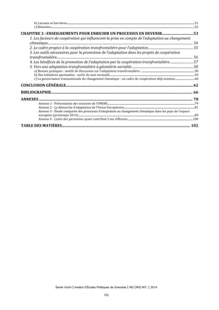 b) Lacunes et barrières................................................................................................................................................................................................51
c) Réussites........................................................................................................................................................................................................................52
CHAPITRE 3 : ENSEIGNEMENTS POUR ENRICHIR UN PROCESSUS EN DEVENIR................................53
1. Les facteurs de coopération qui influencent la prise en compte de l’adaptation au changement
climatique.................................................................................................................................................................................... 54
2. Le cadre propice à la coopération transfrontalière pour l’adaptation........................................................55
3. Les outils nécessaires pour la promotion de l’adaptation dans les projets de coopération
transfrontalière......................................................................................................................................................................... 56
4. Les bénéfices de la promotion de l’adaptation par la coopération transfrontalière.............................57
5. Vers une adaptation transfrontalière à géométrie variable............................................................................58
a) Bonnes pratiques : motifs de discussion sur l’adaptation transfrontalière. ................................................................................58
b) Des initiatives spontanées : sortir du tout normatif................................................................................................................................59
c) La gouvernance transnationale du changement climatique : un cadre de coopération déjà existant.............................60
CONCLUSION GÉNÉRALE..................................................................................................................................... 62
BIBLIOGRAPHIE.................................................................................................................................................... 66
ANNEXES ................................................................................................................................................................. 78
Annexe 1 - Présentation des missions de l’ONERC..................................................................................................................................79
Annexe 2 - La démarche d’adaptation de l’Union Européenne..........................................................................................................81
Annexe 3 - Étude comparée des processus d’adaptation au changement climatique dans les pays de l’espace
européen (printemps 2014)...............................................................................................................................................................................89
Annexe 4 - Listes des personnes ayant contribué à ma réflexion..................................................................................................100
TABLE DES MATIÈRES....................................................................................................................................... 102
Sarah Voirin | Institut d’Études Politiques de Grenoble | M2 ORG INT. | 2014
102
 
