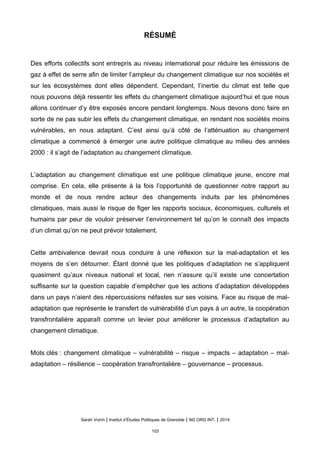 RÉSUMÉ
Des efforts collectifs sont entrepris au niveau international pour réduire les émissions de
gaz à effet de serre afin de limiter l’ampleur du changement climatique sur nos sociétés et
sur les écosystèmes dont elles dépendent. Cependant, l’inertie du climat est telle que
nous pouvons déjà ressentir les effets du changement climatique aujourd’hui et que nous
allons continuer d’y être exposés encore pendant longtemps. Nous devons donc faire en
sorte de ne pas subir les effets du changement climatique, en rendant nos sociétés moins
vulnérables, en nous adaptant. C’est ainsi qu’à côté de l’atténuation au changement
climatique a commencé à émerger une autre politique climatique au milieu des années
2000 : il s’agit de l’adaptation au changement climatique.
L’adaptation au changement climatique est une politique climatique jeune, encore mal
comprise. En cela, elle présente à la fois l’opportunité de questionner notre rapport au
monde et de nous rendre acteur des changements induits par les phénomènes
climatiques, mais aussi le risque de figer les rapports sociaux, économiques, culturels et
humains par peur de vouloir préserver l’environnement tel qu’on le connaît des impacts
d’un climat qu’on ne peut prévoir totalement.
Cette ambivalence devrait nous conduire à une réflexion sur la mal-adaptation et les
moyens de s’en détourner. Étant donné que les politiques d’adaptation ne s’appliquent
quasiment qu’aux niveaux national et local, rien n’assure qu’il existe une concertation
suffisante sur la question capable d’empêcher que les actions d’adaptation développées
dans un pays n’aient des répercussions néfastes sur ses voisins. Face au risque de mal-
adaptation que représente le transfert de vulnérabilité d’un pays à un autre, la coopération
transfrontalière apparaît comme un levier pour améliorer le processus d’adaptation au
changement climatique.
Mots clés : changement climatique – vulnérabilité – risque – impacts – adaptation – mal-
adaptation – résilience – coopération transfrontalière – gouvernance – processus.
Sarah Voirin | Institut d’Études Politiques de Grenoble | M2 ORG INT. | 2014
103
 